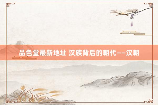 品色堂最新地址 汉族背后的朝代——汉朝