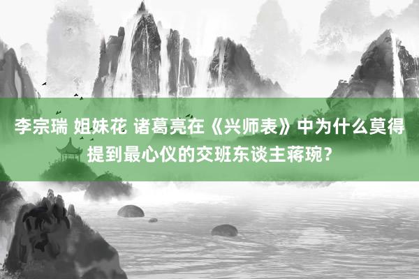 李宗瑞 姐妹花 诸葛亮在《兴师表》中为什么莫得提到最心仪的交班东谈主蒋琬？