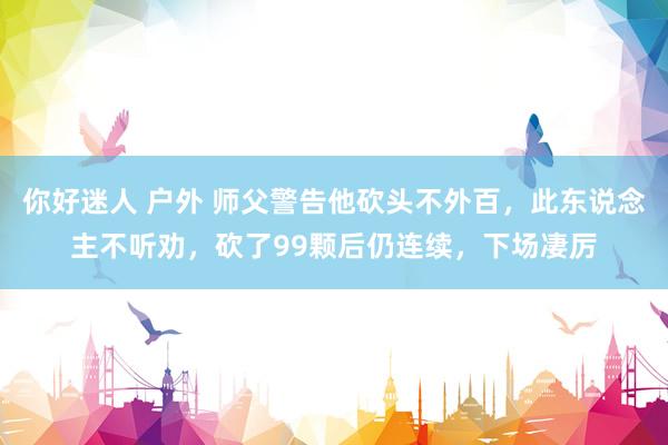 你好迷人 户外 师父警告他砍头不外百，此东说念主不听劝，砍了99颗后仍连续，下场凄厉
