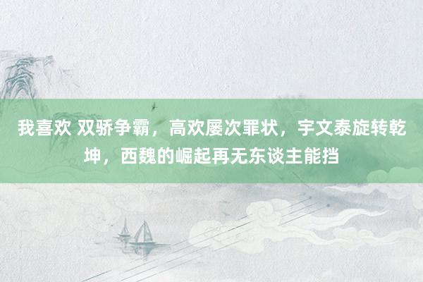我喜欢 双骄争霸，高欢屡次罪状，宇文泰旋转乾坤，西魏的崛起再无东谈主能挡