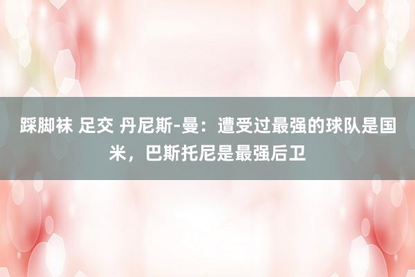 踩脚袜 足交 丹尼斯-曼：遭受过最强的球队是国米，巴斯托尼是最强后卫
