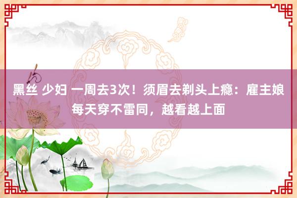 黑丝 少妇 一周去3次！须眉去剃头上瘾：雇主娘每天穿不雷同，越看越上面