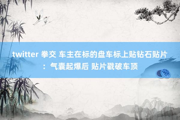 twitter 拳交 车主在标的盘车标上贴钻石贴片：气囊起爆后 贴片戳破车顶
