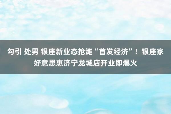 勾引 处男 银座新业态抢滩“首发经济”！银座家好意思惠济宁龙城店开业即爆火