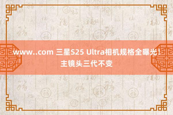 www..com 三星S25 Ultra相机规格全曝光！主镜头三代不变
