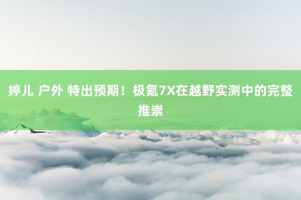 婷儿 户外 特出预期！极氪7X在越野实测中的完整推崇