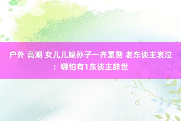 户外 高潮 女儿儿媳孙子一齐累赘 老东谈主哀泣：哪怕有1东谈主辞世