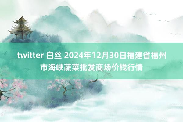 twitter 白丝 2024年12月30日福建省福州市海峡蔬菜批发商场价钱行情