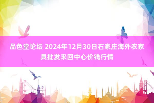 品色堂论坛 2024年12月30日石家庄海外农家具批发来回中心价钱行情