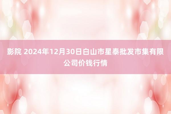 影院 2024年12月30日白山市星泰批发市集有限公司价钱行情