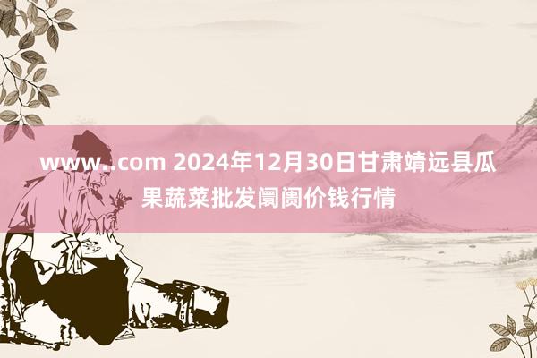www..com 2024年12月30日甘肃靖远县瓜果蔬菜批发阛阓价钱行情