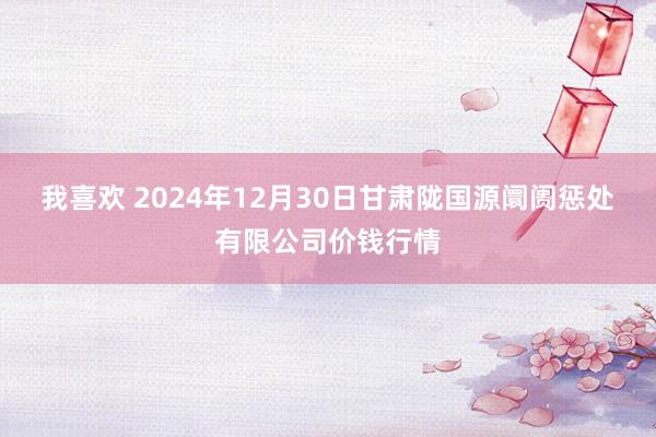 我喜欢 2024年12月30日甘肃陇国源阛阓惩处有限公司价钱行情