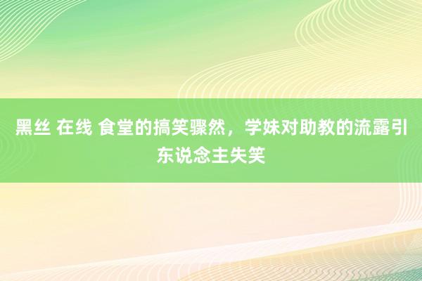 黑丝 在线 食堂的搞笑骤然，学妹对助教的流露引东说念主失笑