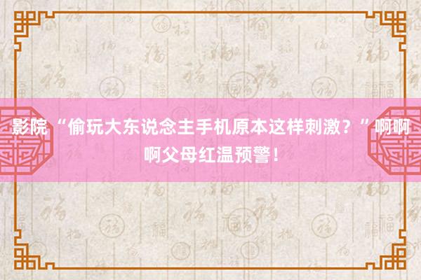 影院 “偷玩大东说念主手机原本这样刺激？”啊啊啊父母红温预警！