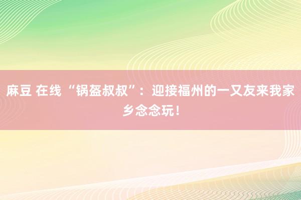 麻豆 在线 “锅盔叔叔”：迎接福州的一又友来我家乡念念玩！