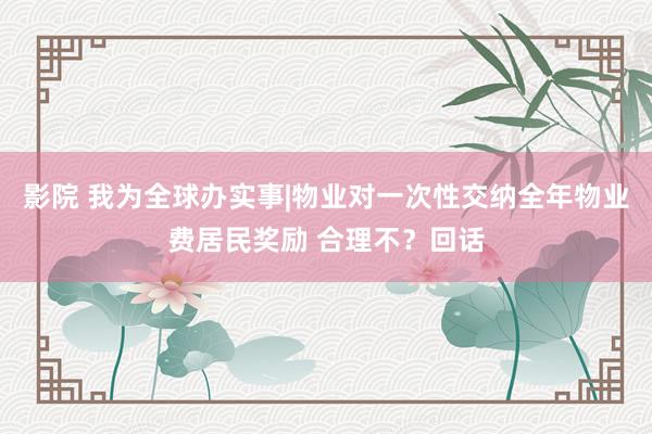 影院 我为全球办实事|物业对一次性交纳全年物业费居民奖励 合理不？回话