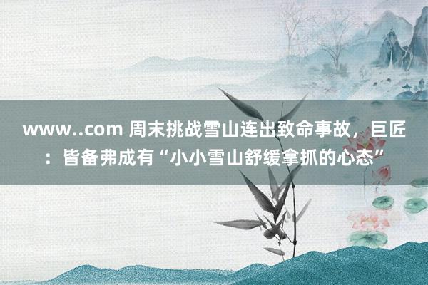 www..com 周末挑战雪山连出致命事故，巨匠：皆备弗成有“小小雪山舒缓拿抓的心态”