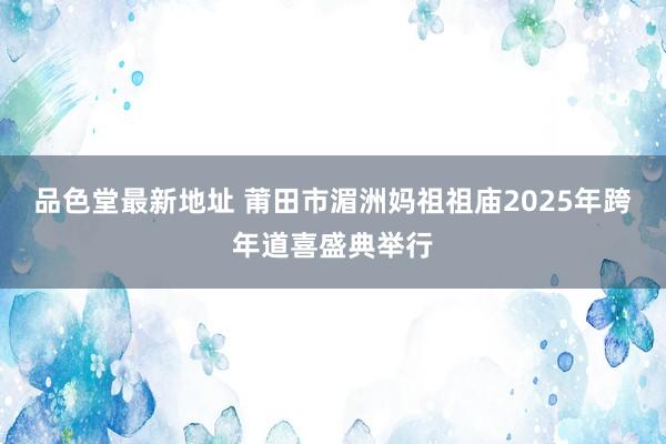品色堂最新地址 莆田市湄洲妈祖祖庙2025年跨年道喜盛典举行