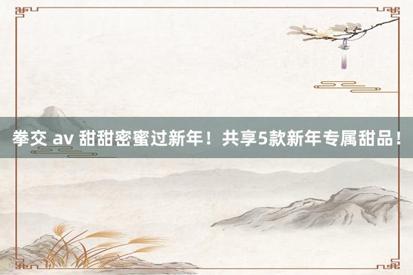 拳交 av 甜甜密蜜过新年！共享5款新年专属甜品！