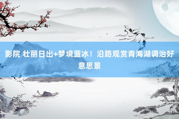 影院 壮丽日出+梦境蓝冰！沿路观赏青海湖调治好意思景
