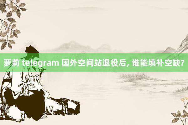 萝莉 telegram 国外空间站退役后， 谁能填补空缺?