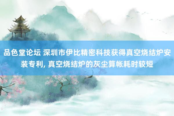 品色堂论坛 深圳市伊比精密科技获得真空烧结炉安装专利， 真空烧结炉的灰尘算帐耗时较短