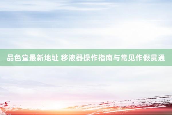 品色堂最新地址 移液器操作指南与常见作假贯通