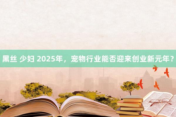 黑丝 少妇 2025年，宠物行业能否迎来创业新元年？