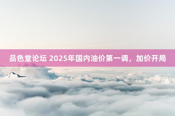 品色堂论坛 2025年国内油价第一调，加价开局