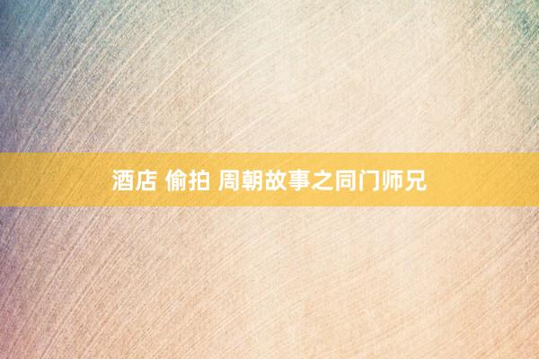 酒店 偷拍 周朝故事之同门师兄