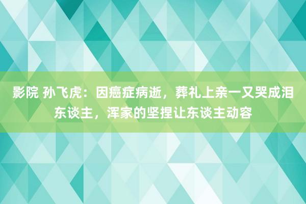 影院 孙飞虎：因癌症病逝，葬礼上亲一又哭成泪东谈主，浑家的坚捏让东谈主动容