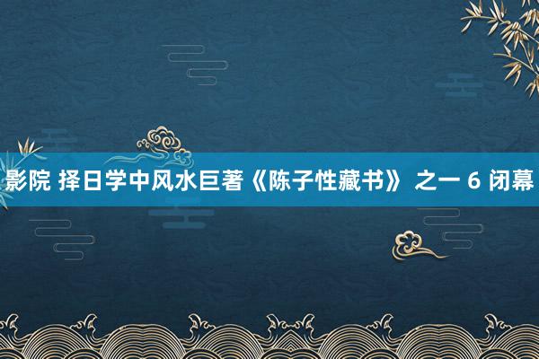 影院 择日学中风水巨著《陈子性藏书》 之一 6 闭幕