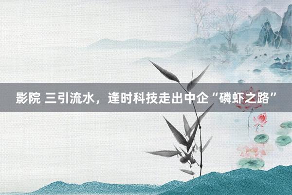 影院 三引流水，逢时科技走出中企“磷虾之路”