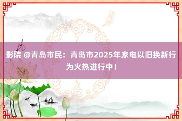 影院 @青岛市民：青岛市2025年家电以旧换新行为火热进行中！