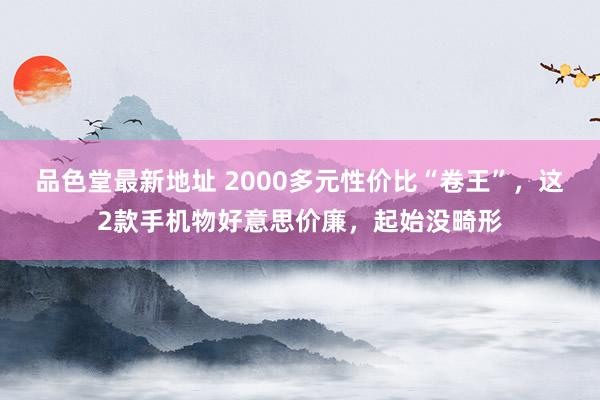 品色堂最新地址 2000多元性价比“卷王”，这2款手机物好意思价廉，起始没畸形