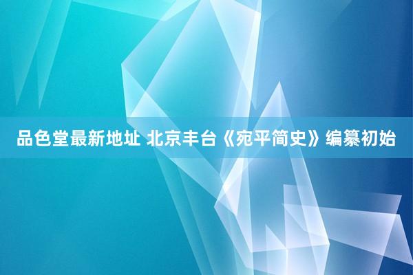 品色堂最新地址 北京丰台《宛平简史》编纂初始