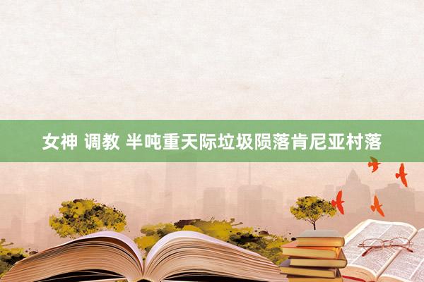 女神 调教 半吨重天际垃圾陨落肯尼亚村落