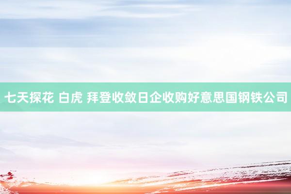 七天探花 白虎 拜登收敛日企收购好意思国钢铁公司