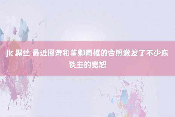 jk 黑丝 最近周涛和董卿同框的合照激发了不少东谈主的宽恕
