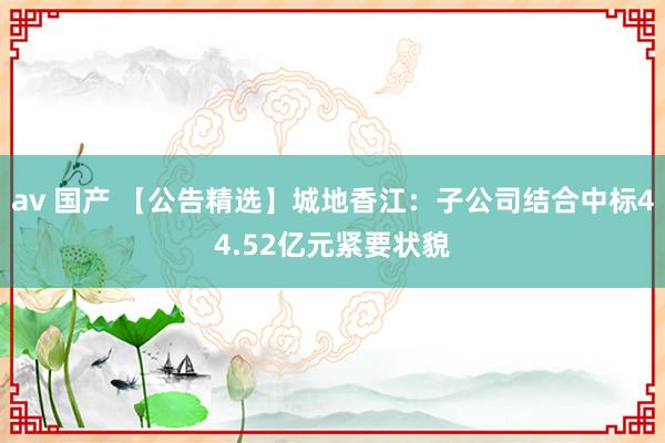av 国产 【公告精选】城地香江：子公司结合中标44.52亿元紧要状貌