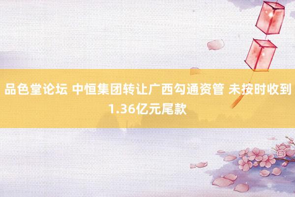 品色堂论坛 中恒集团转让广西勾通资管 未按时收到1.36亿元尾款