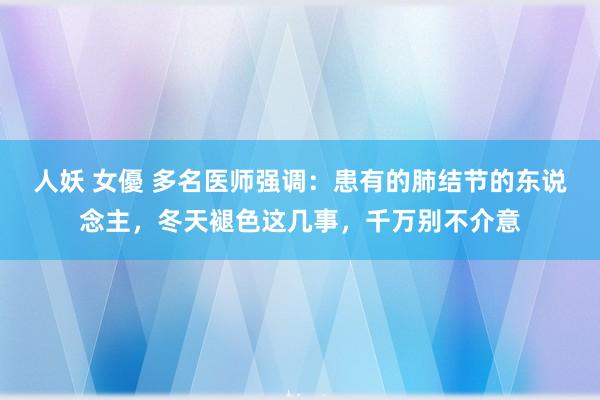 人妖 女優 多名医师强调：患有的肺结节的东说念主，冬天褪色这几事，千万别不介意