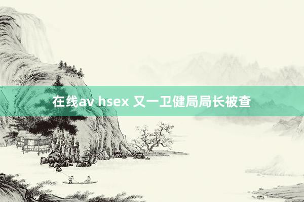 在线av hsex 又一卫健局局长被查