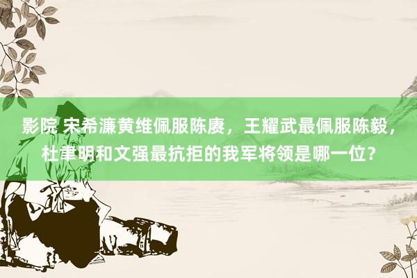 影院 宋希濂黄维佩服陈赓，王耀武最佩服陈毅，杜聿明和文强最抗拒的我军将领是哪一位？