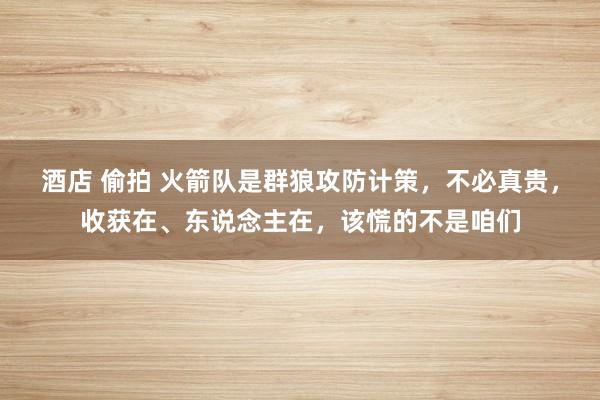 酒店 偷拍 火箭队是群狼攻防计策，不必真贵，收获在、东说念主在，该慌的不是咱们
