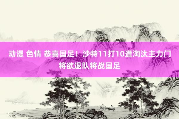 动漫 色情 恭喜国足！沙特11打10遭淘汰主力门将欲退队将战国足