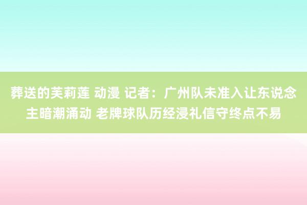 葬送的芙莉莲 动漫 记者：广州队未准入让东说念主暗潮涌动 老牌球队历经浸礼信守终点不易