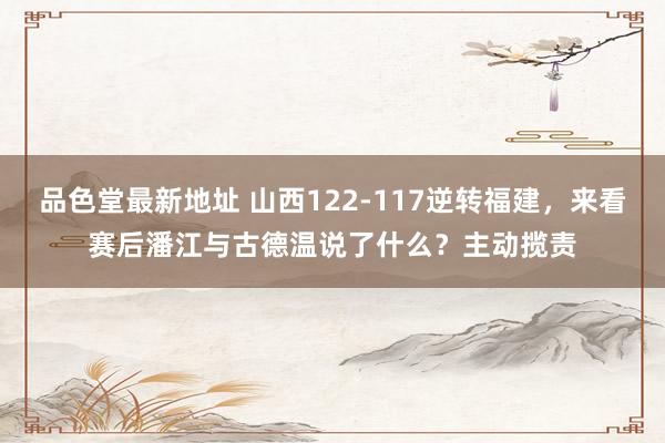品色堂最新地址 山西122-117逆转福建，来看赛后潘江与古德温说了什么？主动揽责