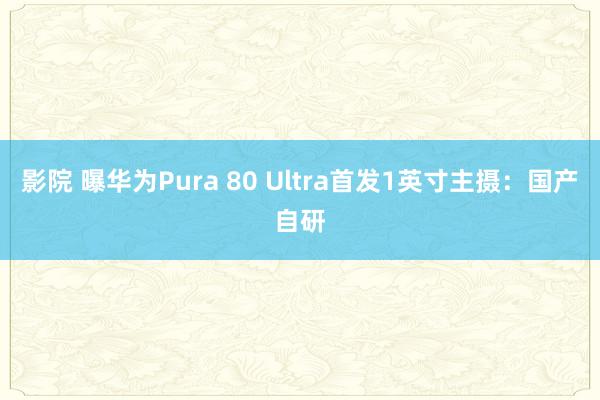 影院 曝华为Pura 80 Ultra首发1英寸主摄：国产自研