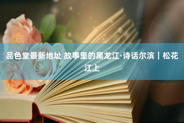 品色堂最新地址 故事里的黑龙江·诗话尔滨｜松花江上